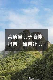 高质量亲子陪伴指南:如何让碎片时间成为成长的黄金时刻