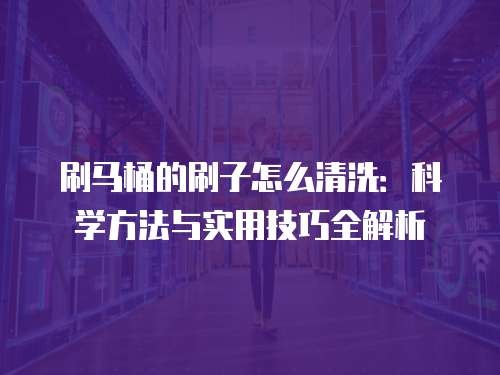 刷马桶的刷子怎么清洗：科学方法与实用技巧全解析