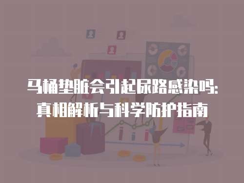 马桶垫脏会引起尿路感染吗：真相解析与科学防护指南