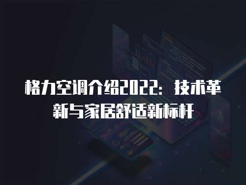格力空调介绍2022：技术革新与家居舒适新标杆