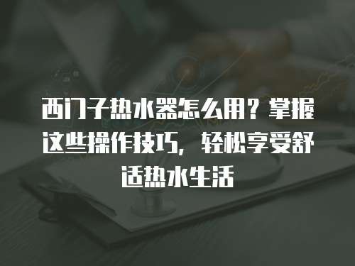 西门子热水器怎么用？掌握这些操作技巧，轻松享受舒适热水生活