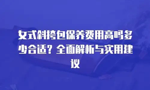 女式斜挎包保养费用高吗多少合适？全面解析与实用建议