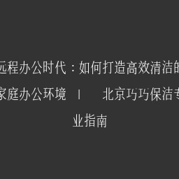 远程办公时代：如何打造高效清洁的家庭办公环境 | 北京巧巧保洁专业指南