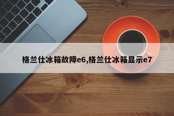 格兰仕冰箱故障e6,格兰仕冰箱显示e7