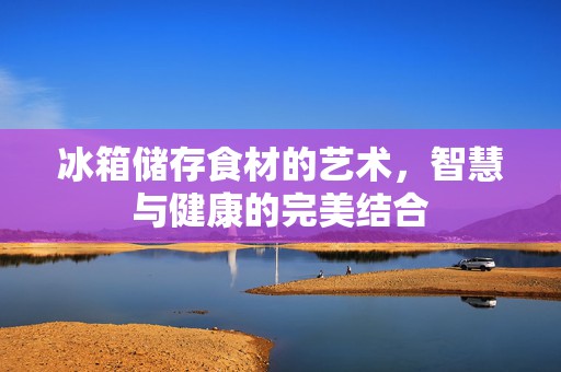 冰箱储存食材的艺术，智慧与健康的完美结合
