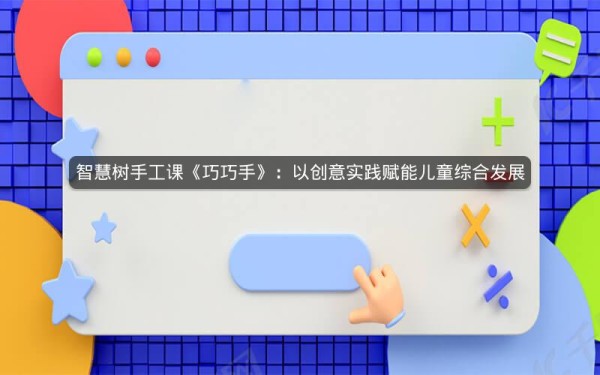 智慧树手工课《巧巧手》:以创意实践赋能儿童综合发展