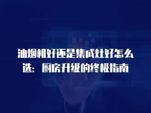 油烟机好还是集成灶好怎么选：厨房升级的终极指南