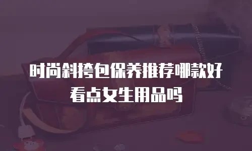 时尚斜挎包保养推荐哪款好看点女生用品吗