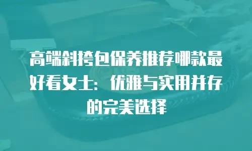 高端斜挎包保养推荐哪款最好看女士：优雅与实用并存的完美选择