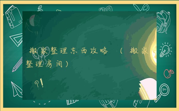 搬家整理东西攻略 (搬家整理房间)