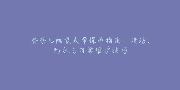 香奈儿陶瓷表带保养指南:清洁、防水与日常维护技巧