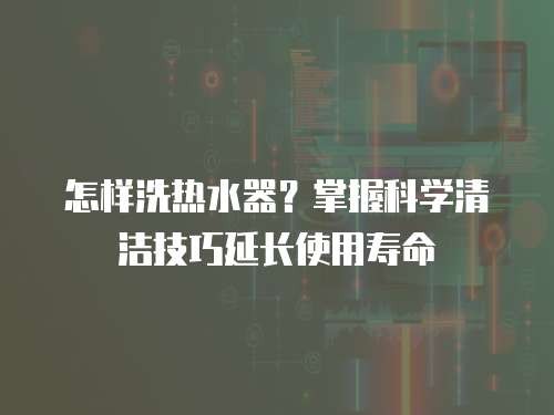 怎样洗热水器？掌握科学清洁技巧延长使用寿命