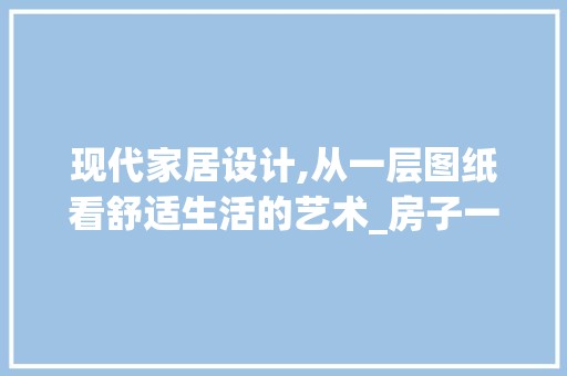 现代家居设计,从一层图纸看舒适生活的艺术_房子一层设计图纸 现代
