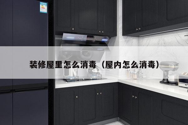 装修屋里怎么消毒（屋内怎么消毒）