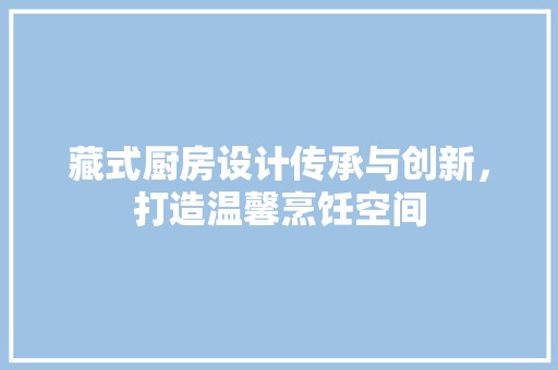藏式厨房设计传承与创新，打造温馨烹饪空间 空间布局