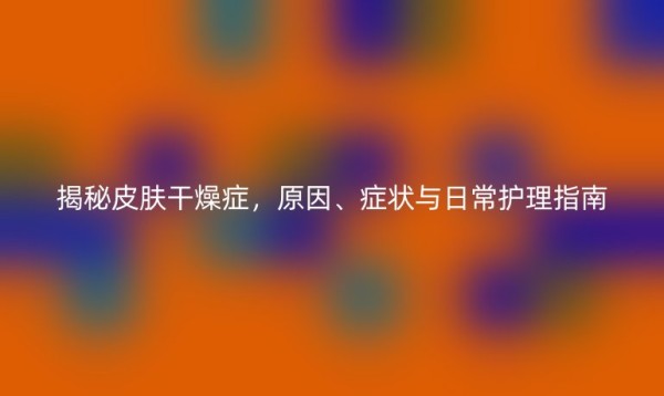 揭秘皮肤干燥症，原因、症状与日常护理指南