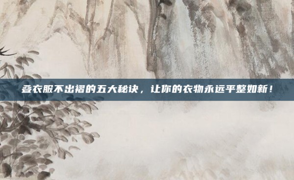叠衣服不出褶的五大秘诀,让你的衣物永远平整如新!