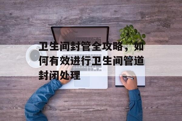 卫生间封管全攻略，如何有效进行卫生间管道封闭处理