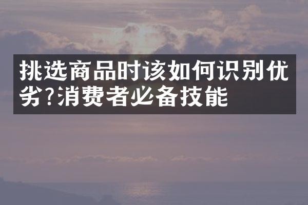 挑选商品时该如何识别优劣?消费者必备技能