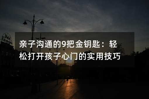 亲子沟通的9把金钥匙：轻松打开孩子心门的实用技巧