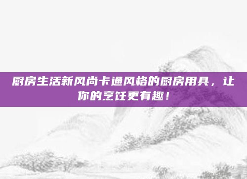 厨房生活新风尚卡通风格的厨房用具,让你的烹饪更有趣!