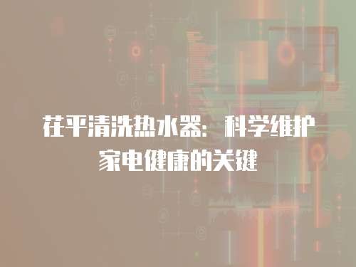 茌平清洗热水器：科学维护家电健康的关键