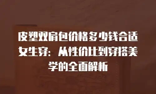皮塑双肩包价格多少钱合适女生穿：从性价比到穿搭美学的全面解析