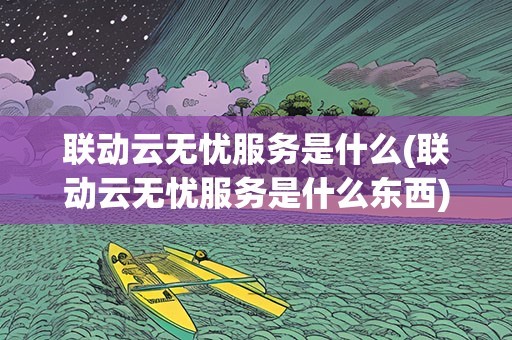 联动云无忧服务是什么(联动云无忧服务是什么东西)