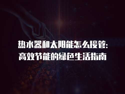 热水器和太阳能怎么接管：高效节能的绿色生活指南