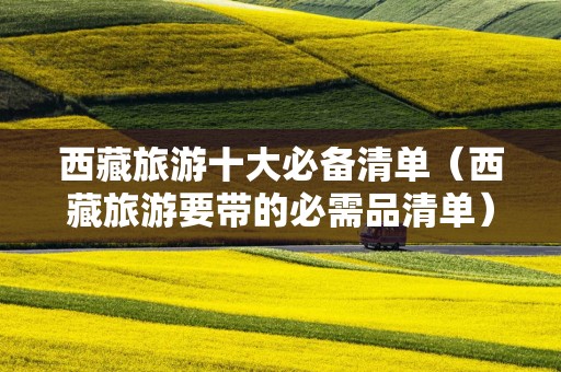 西藏旅游十大必备清单（西藏旅游要带的必需品清单）
