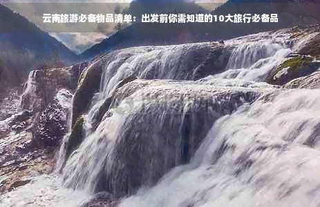 云南旅游必备物品清单：出发前你需知道的10大旅行必备品