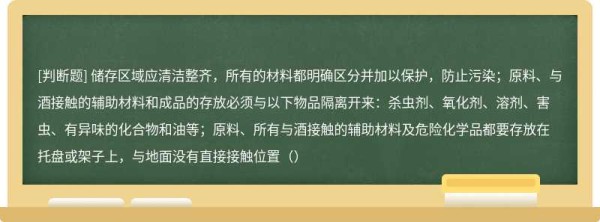 储存区域应清洁整齐，所有的材料都明确区分并加以保护，防止污染；原料、与酒接触的辅助材料和成品的存放必须与以下物品隔离开来：杀虫剂、氧化剂、溶剂、害虫、有异味的化合物和油等；原料、所有与酒接触的辅助材料及危险化学品都要存放在托盘或架子上，与地面没有直接接触位置（）
