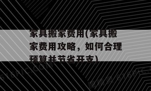 家具搬家费用(家具搬家费用攻略，如何合理预算并节省开支)