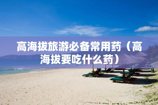 高海拔旅游必备常用药（高海拔要吃什么药）