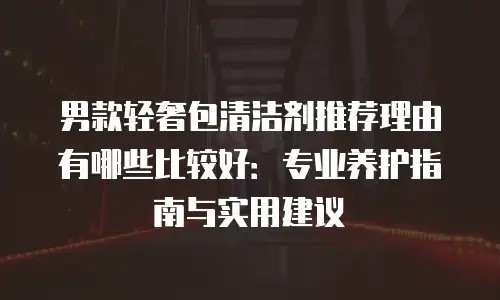 男款轻奢包清洁剂推荐理由有哪些比较好：专业养护指南与实用建议