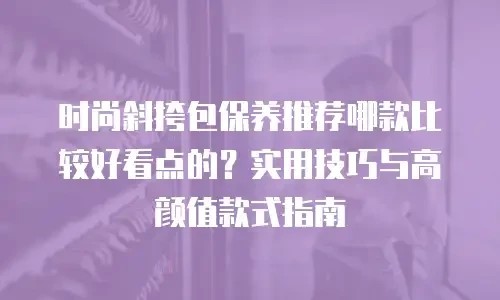 时尚斜挎包保养推荐哪款比较好看点的？实用技巧与高颜值款式指南