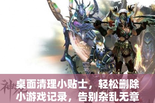 桌面清理小贴士，轻松删除小游戏记录，告别杂乱无章！
