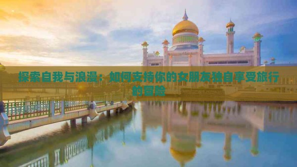 探索自我与浪漫：如何支持你的女朋友独自享受旅行的冒险