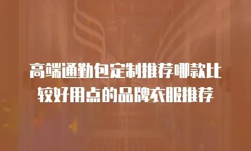 高端通勤包定制推荐哪款比较好用点的品牌衣服推荐