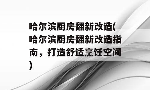 哈尔滨厨房翻新改造(哈尔滨厨房翻新改造指南，打造舒适烹饪空间)