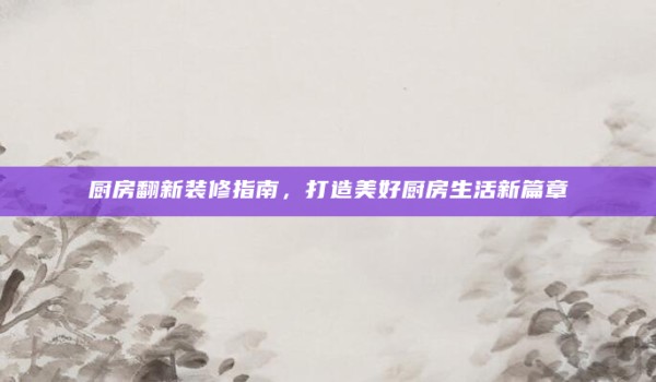厨房翻新装修指南，打造美好厨房生活新篇章