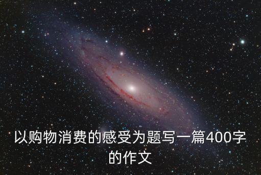 以购物消费的感受为题写一篇400字的作文