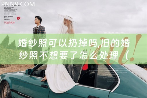 婚纱照可以扔掉吗,旧的婚纱照不想要了怎么处理（婚纱摄影处理软件）