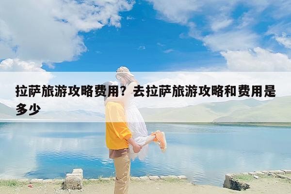 拉萨旅游攻略成本？去拉萨旅游攻略和成本是多少