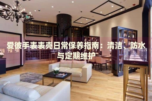爱彼手表表壳日常保养指南：清洁、防水与定期维护 手表维修知识库