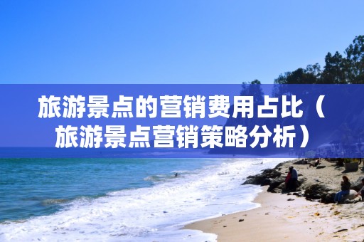 旅游景点的营销费用占比（旅游景点营销策略分析）