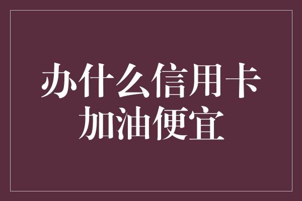 办什么信用卡加油便宜