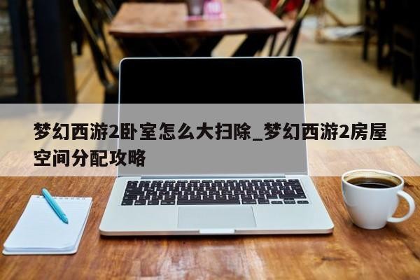 梦幻西游2卧室怎么大扫除_梦幻西游2房屋空间分配攻略-第1张图片