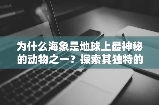 为什么海象是地球上最神秘的动物之一？探索其独特的生存技巧与环境