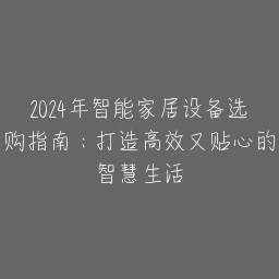 2024年智能家居设备选购指南：打造高效又贴心的智慧生活